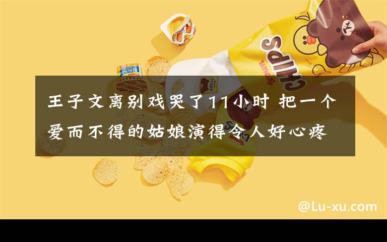 王子文離別戲哭了11小時(shí) 把一個(gè)愛(ài)而不得的姑娘演得令人好心疼