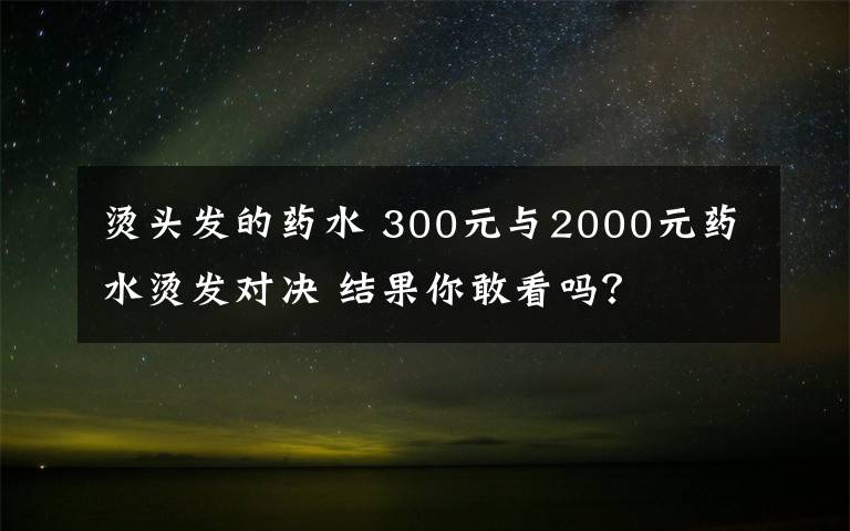 燙頭發(fā)的藥水 300元與2000元藥水燙發(fā)對(duì)決 結(jié)果你敢看嗎？