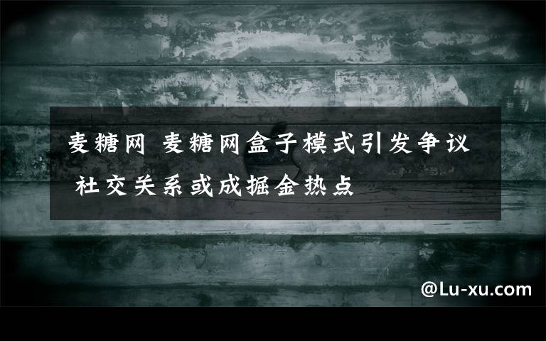 麥糖網 麥糖網盒子模式引發(fā)爭議 社交關系或成掘金熱點