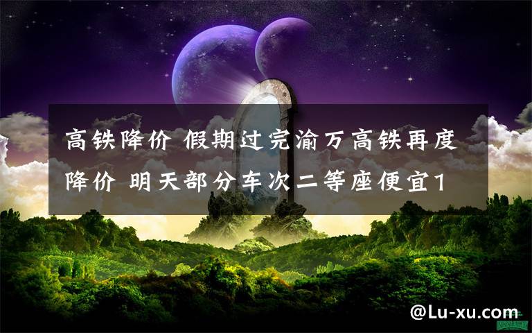 高鐵降價 假期過完渝萬高鐵再度降價 明天部分車次二等座便宜10元