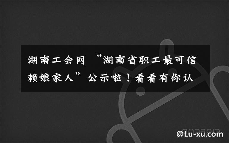 湖南工會(huì)網(wǎng) “湖南省職工最可信賴娘家人”公示啦！看看有你認(rèn)識(shí)的嗎？