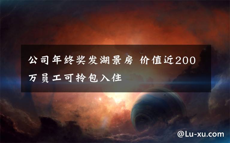 公司年終獎發(fā)湖景房 價值近200萬員工可拎包入住