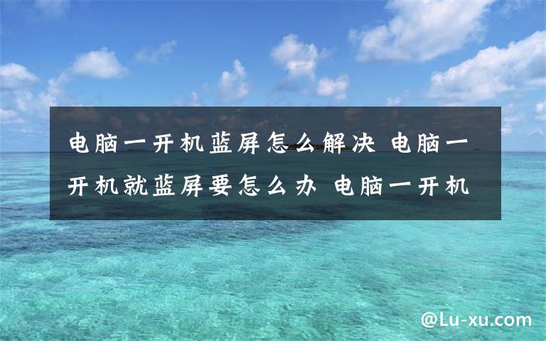 電腦一開機藍屏怎么解決 電腦一開機就藍屏要怎么辦 電腦一開機就藍屏解決方法