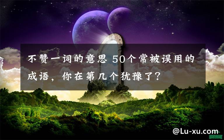 不贊一詞的意思 50個常被誤用的成語，你在第幾個猶豫了？