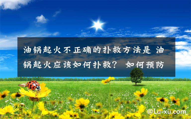 油鍋起火不正確的撲救方法是 油鍋起火應該如何撲救？ 如何預防油鍋起火