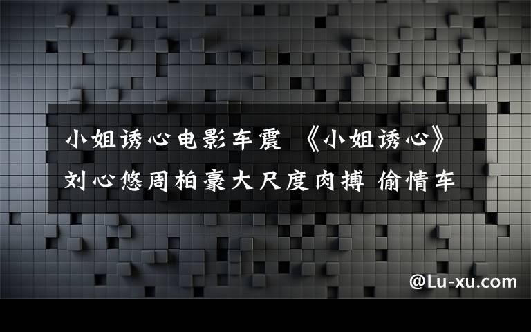 小姐誘心電影車震 《小姐誘心》劉心悠周柏豪大尺度肉搏 偷情車震閃鏡頭