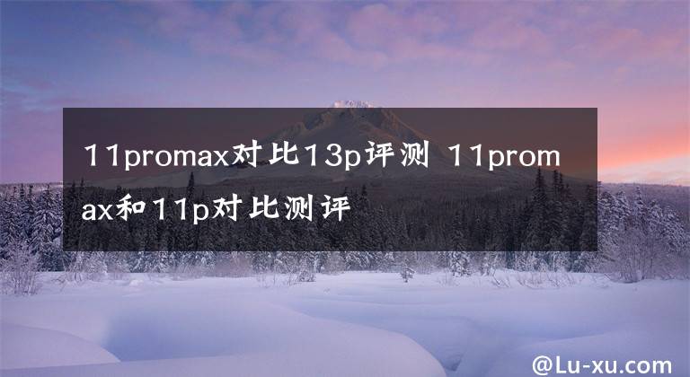 11promax對(duì)比13p評(píng)測(cè) 11promax和11p對(duì)比測(cè)評(píng)