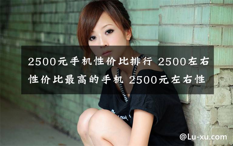 2500元手機(jī)性價(jià)比排行 2500左右性價(jià)比最高的手機(jī) 2500元左右性價(jià)比最高的手機(jī)評測【圖文】