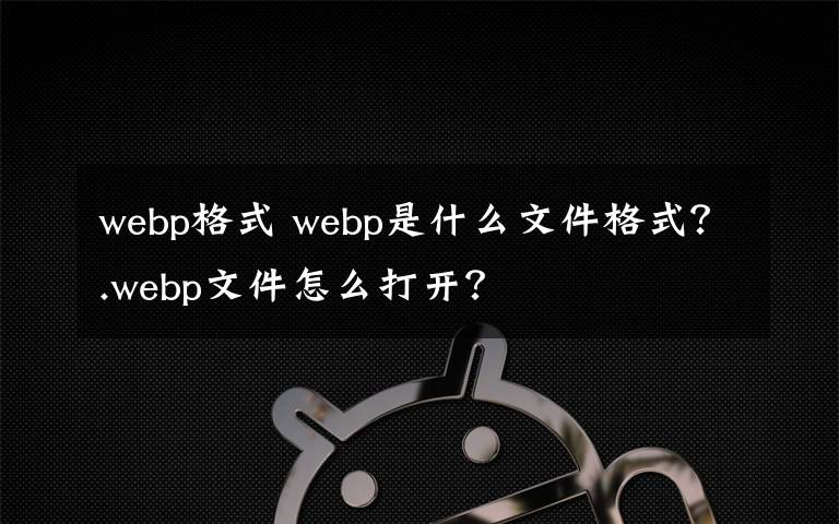 webp格式 webp是什么文件格式？.webp文件怎么打開？