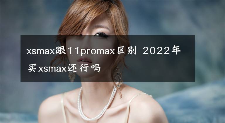 xsmax跟11promax區(qū)別 2022年買xsmax還行嗎