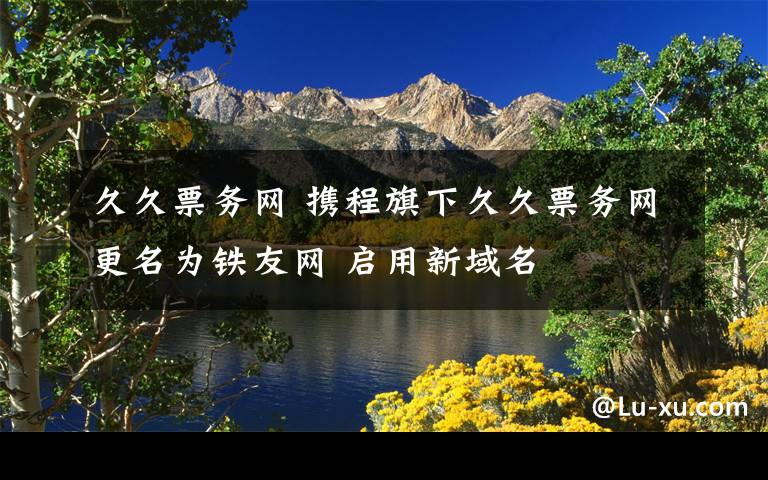 久久票務(wù)網(wǎng) 攜程旗下久久票務(wù)網(wǎng)更名為鐵友網(wǎng) 啟用新域名