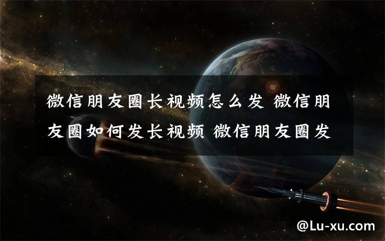 微信朋友圈長(zhǎng)視頻怎么發(fā) 微信朋友圈如何發(fā)長(zhǎng)視頻 微信朋友圈發(fā)長(zhǎng)視頻方法