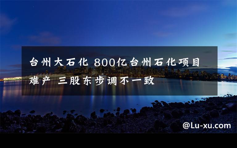 臺(tái)州大石化 800億臺(tái)州石化項(xiàng)目難產(chǎn) 三股東步調(diào)不一致