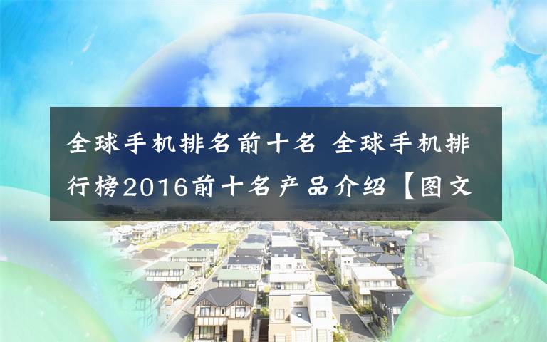 全球手機排名前十名 全球手機排行榜2016前十名產(chǎn)品介紹【圖文】