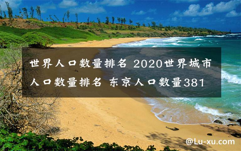 世界人口數(shù)量排名 2020世界城市人口數(shù)量排名 東京人口數(shù)量3810萬第一