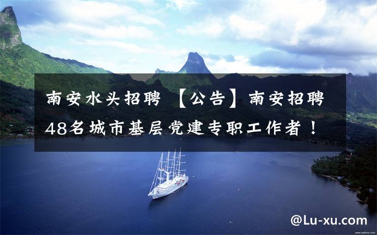 南安水頭招聘 【公告】南安招聘48名城市基層黨建專職工作者！水頭招5名