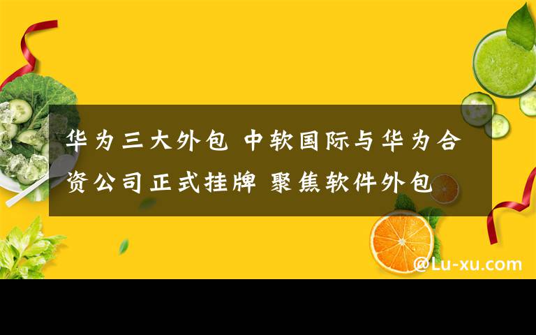 華為三大外包 中軟國際與華為合資公司正式掛牌 聚焦軟件外包