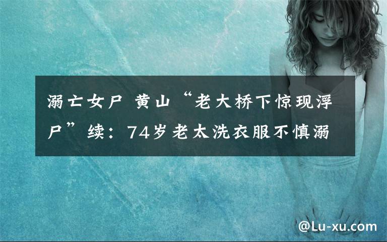 溺亡女尸 黃山“老大橋下驚現(xiàn)浮尸”續(xù)：74歲老太洗衣服不慎溺亡