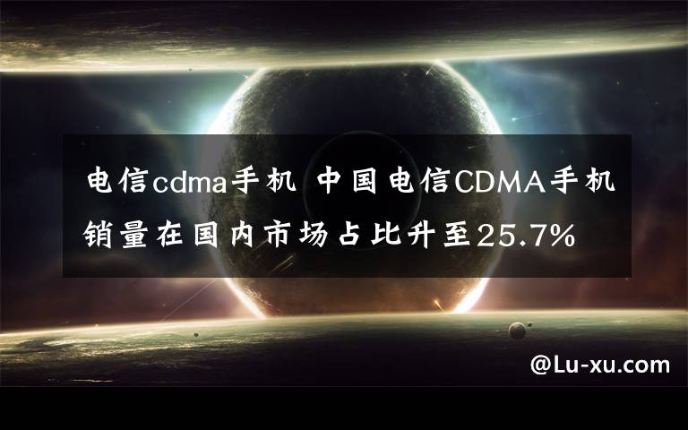 電信cdma手機 中國電信CDMA手機銷量在國內市場占比升至25.7%