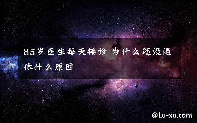 85歲醫(yī)生每天接診 為什么還沒退休什么原因