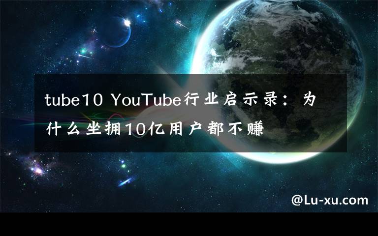 tube10 YouTube行業(yè)啟示錄：為什么坐擁10億用戶都不賺