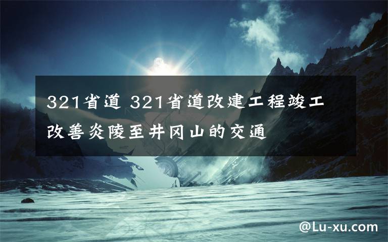 321省道 321省道改建工程竣工 改善炎陵至井岡山的交通