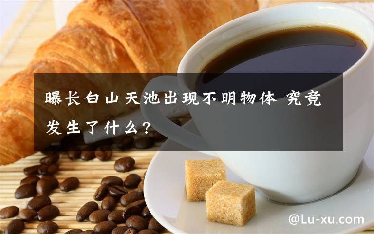 曝長白山天池出現(xiàn)不明物體 究竟發(fā)生了什么?