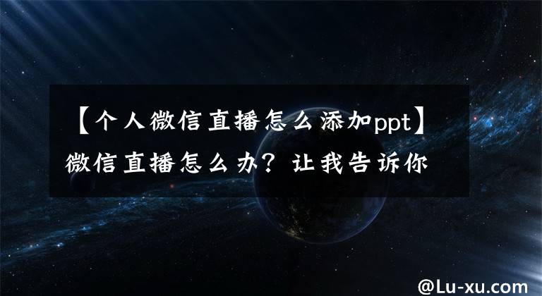 【個人微信直播怎么添加ppt】微信直播怎么辦？讓我告訴你微信直播的優(yōu)點