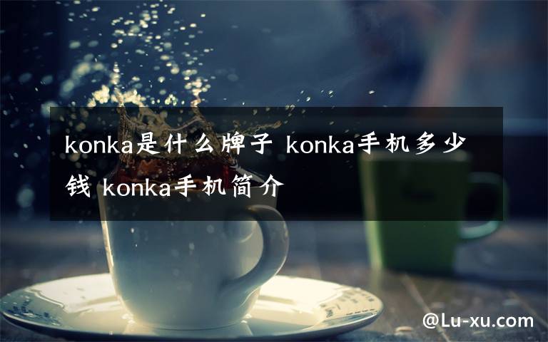 konka是什么牌子 konka手機(jī)多少錢(qián) konka手機(jī)簡(jiǎn)介