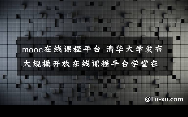 mooc在線(xiàn)課程平臺(tái) 清華大學(xué)發(fā)布大規(guī)模開(kāi)放在線(xiàn)課程平臺(tái)學(xué)堂在線(xiàn)