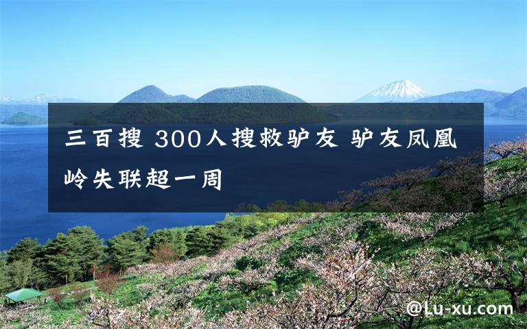 三百搜 300人搜救驢友 驢友鳳凰嶺失聯(lián)超一周