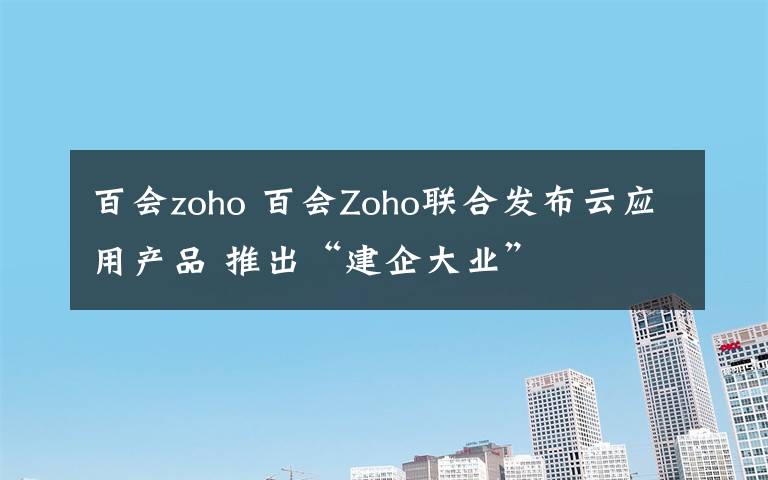 百會zoho 百會Zoho聯(lián)合發(fā)布云應(yīng)用產(chǎn)品 推出“建企大業(yè)”