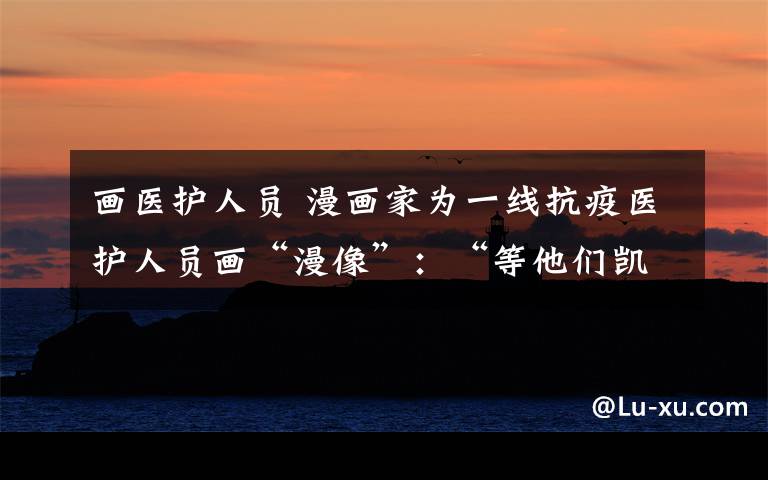 畫醫(yī)護(hù)人員 漫畫家為一線抗疫醫(yī)護(hù)人員畫“漫像”：“等他們凱旋，一定親手送上”