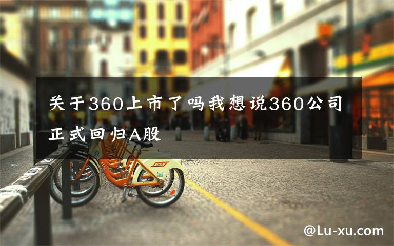 關(guān)于360上市了嗎我想說360公司正式回歸A股