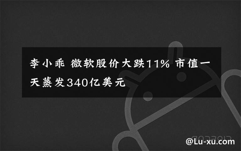 李小乖 微軟股價(jià)大跌11% 市值一天蒸發(fā)340億美元