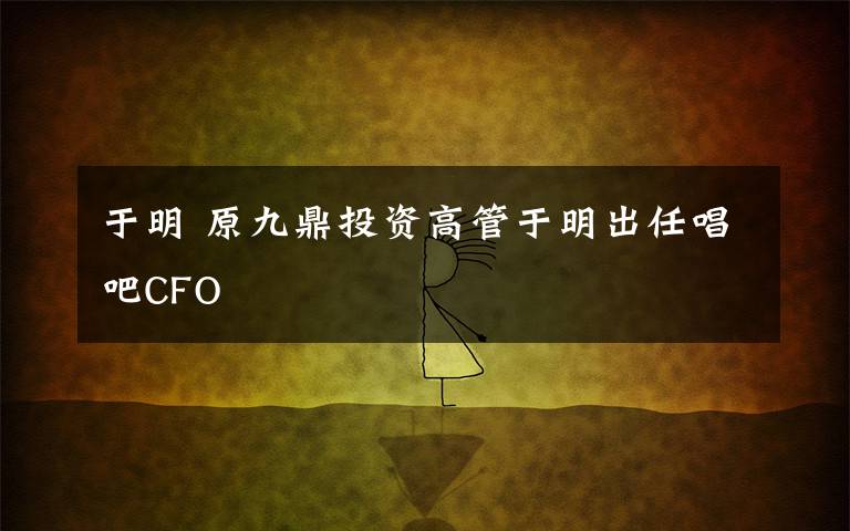 于明 原九鼎投資高管于明出任唱吧CFO