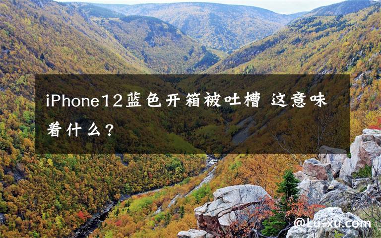 iPhone12藍色開箱被吐槽 這意味著什么?