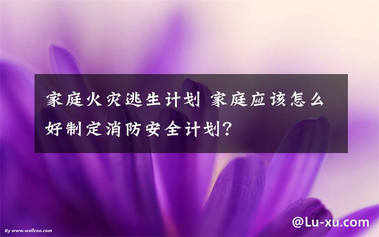 家庭火災逃生計劃 家庭應該怎么好制定消防安全計劃？