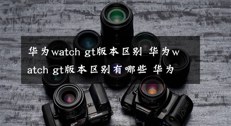 華為watch gt版本區(qū)別 華為watch gt版本區(qū)別有哪些 華為watchgt幾款有什么區(qū)別