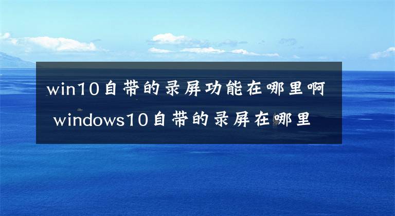 win10自帶的錄屏功能在哪里啊 windows10自帶的錄屏在哪里 電腦windows10的錄屏功能在哪