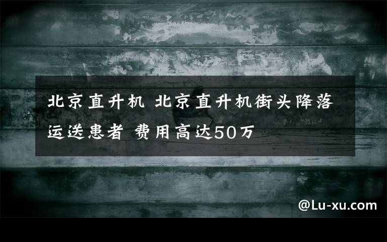 北京直升機 北京直升機街頭降落運送患者 費用高達50萬
