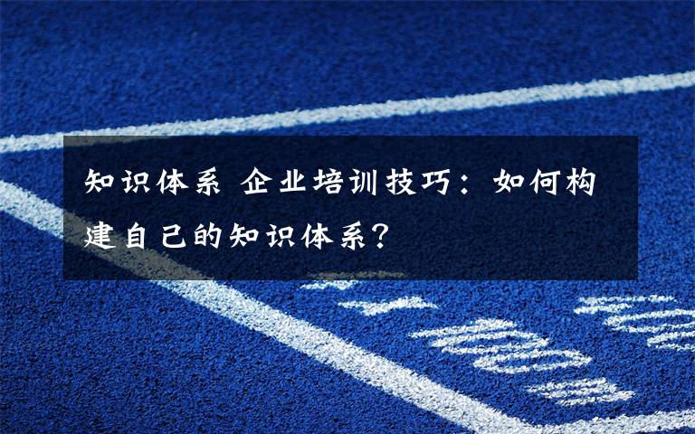 知識體系 企業(yè)培訓技巧：如何構(gòu)建自己的知識體系？