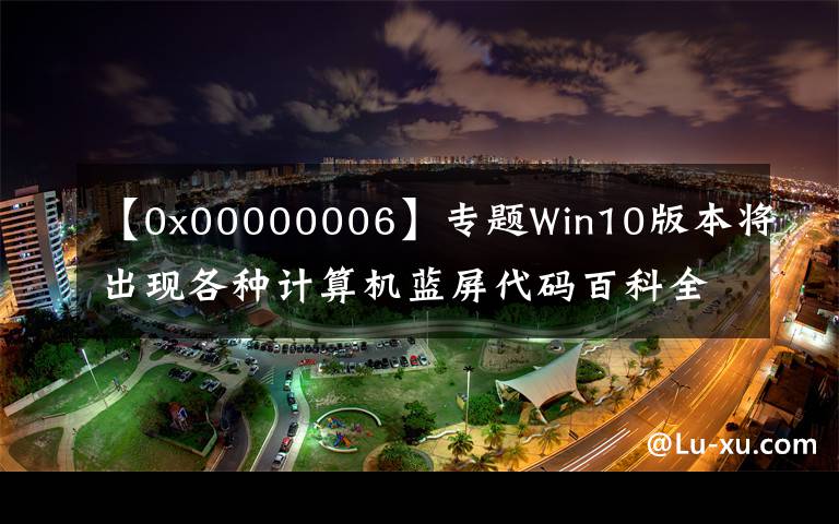 【0x00000006】專題Win10版本將出現(xiàn)各種計算機(jī)藍(lán)屏代碼百科全書