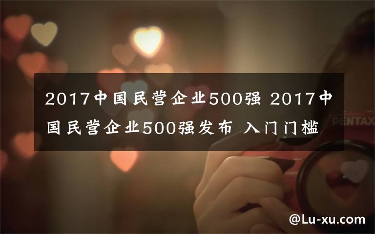 2017中國民營企業(yè)500強(qiáng) 2017中國民營企業(yè)500強(qiáng)發(fā)布 入門門檻突破120億