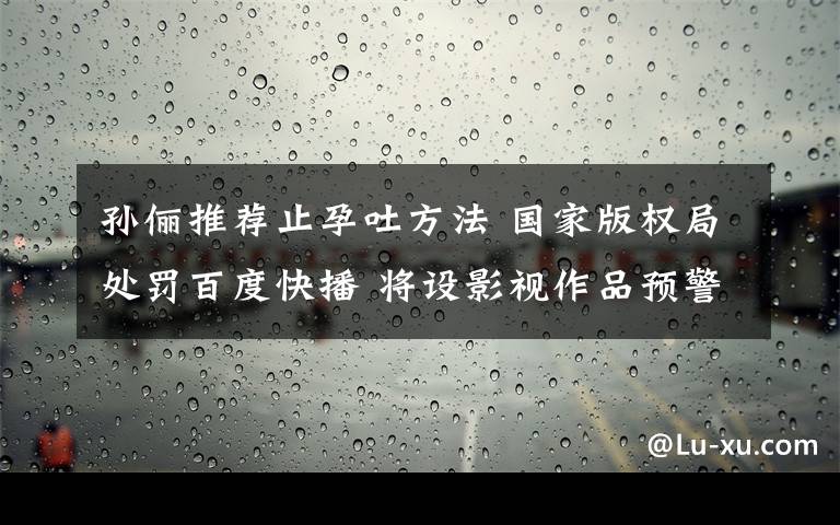 孫儷推薦止孕吐方法 國家版權局處罰百度快播 將設影視作品預警名單