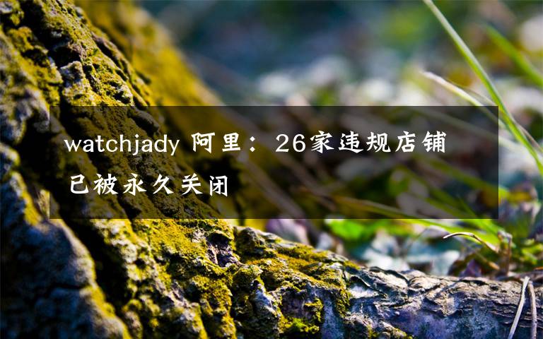 watchjady 阿里：26家違規(guī)店鋪已被永久關(guān)閉