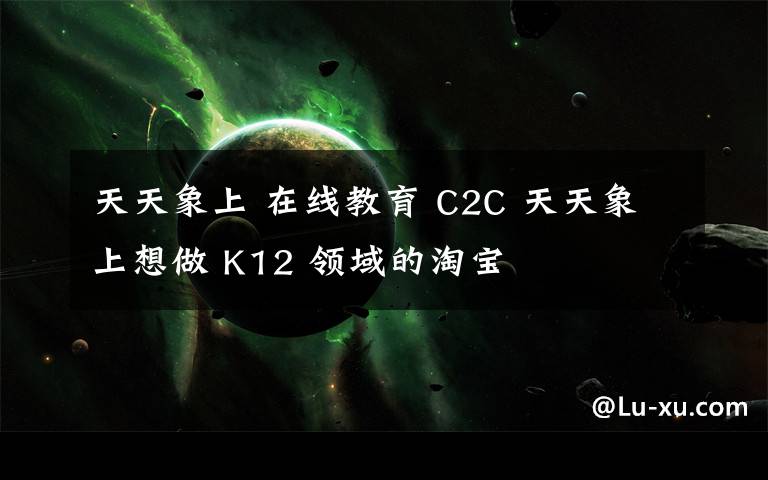 天天象上 在線教育 C2C 天天象上想做 K12 領(lǐng)域的淘寶