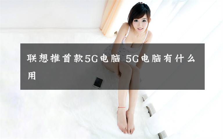 聯(lián)想推首款5G電腦 5G電腦有什么用