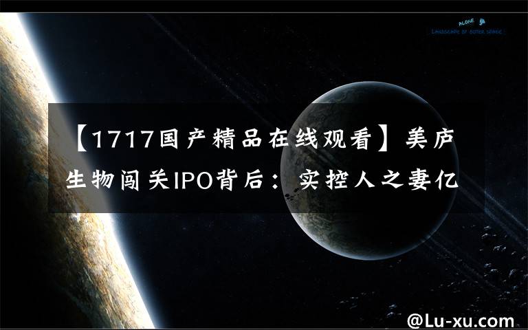 【1717國產(chǎn)精品在線觀看】美廬生物闖關(guān)IPO背后：實(shí)控人之妻億元對賭局