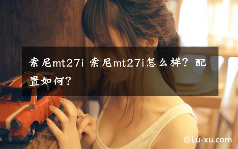 索尼mt27i 索尼mt27i怎么樣？配置如何？